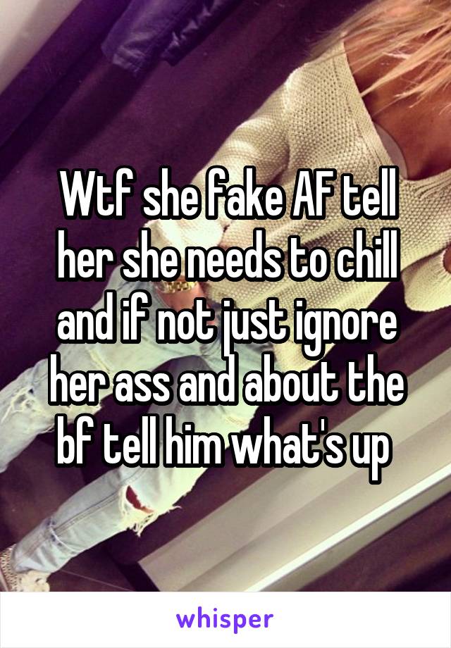 Wtf she fake AF tell her she needs to chill and if not just ignore her ass and about the bf tell him what's up 