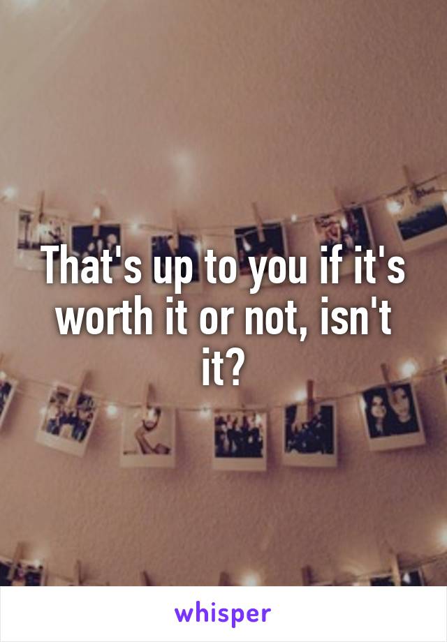 That's up to you if it's worth it or not, isn't it?