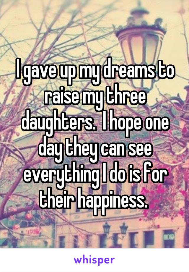 I gave up my dreams to raise my three daughters.  I hope one day they can see everything I do is for their happiness. 