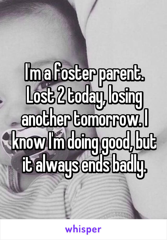 I'm a foster parent. Lost 2 today, losing another tomorrow. I know I'm doing good, but it always ends badly.