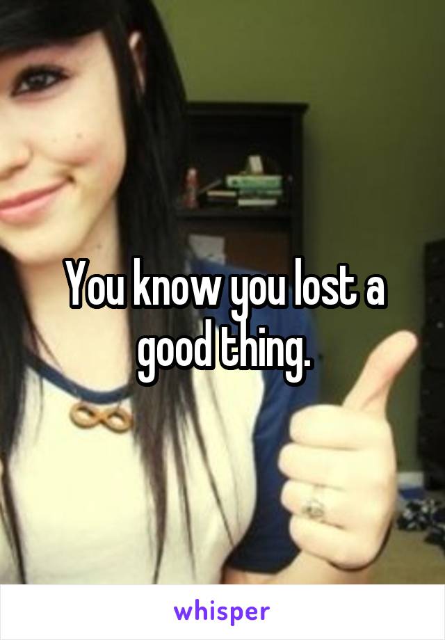 You know you lost a good thing.