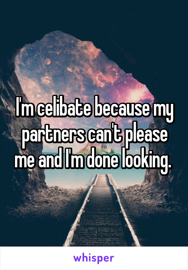 I'm celibate because my partners can't please me and I'm done looking. 