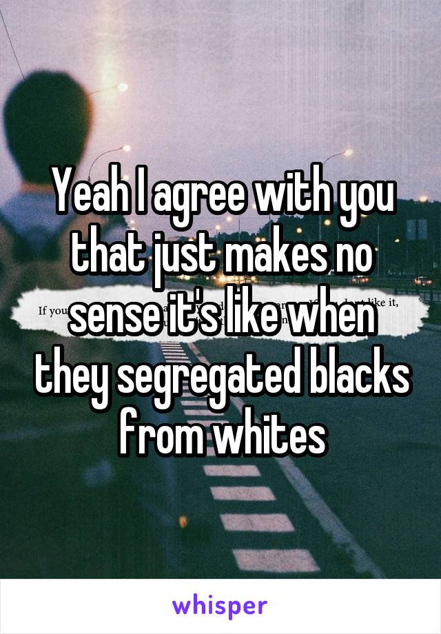 Yeah I agree with you that just makes no sense it's like when they segregated blacks from whites