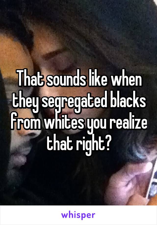 That sounds like when they segregated blacks from whites you realize that right?