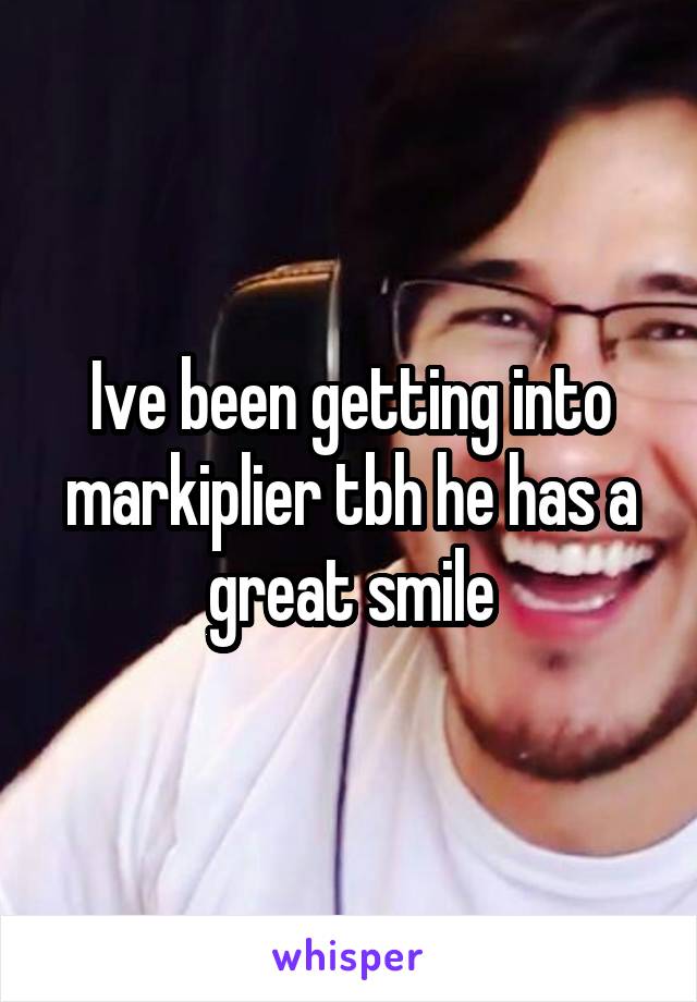 Ive been getting into markiplier tbh he has a great smile