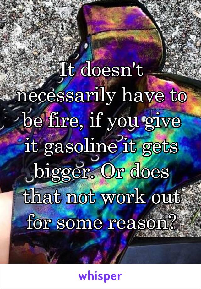 It doesn't necessarily have to be fire, if you give it gasoline it gets bigger. Or does that not work out for some reason?