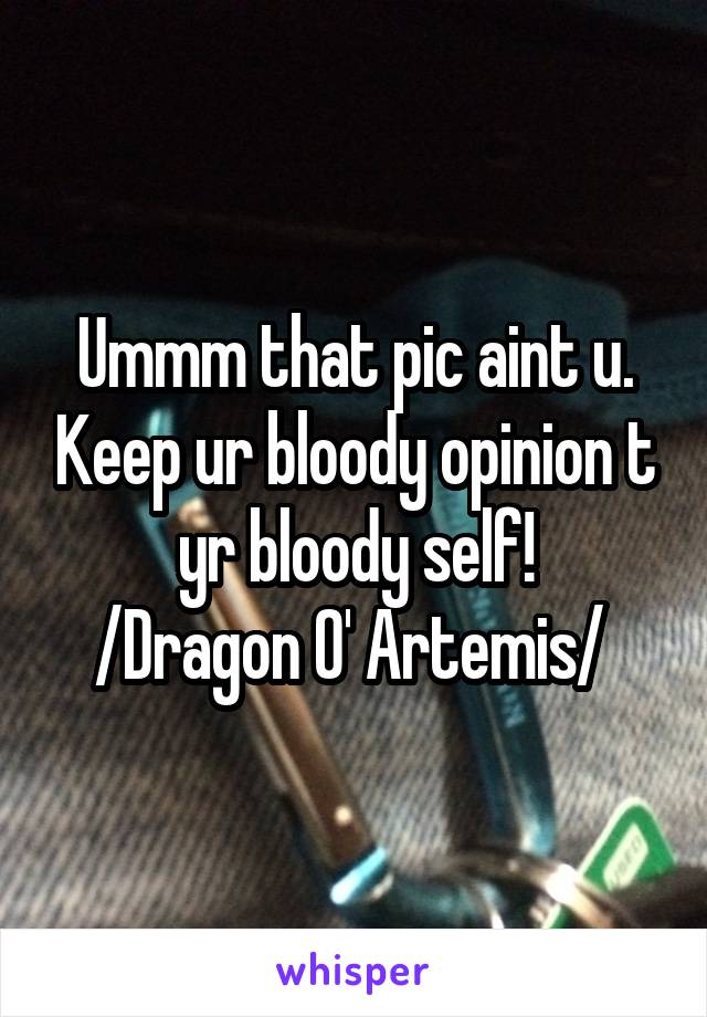 Ummm that pic aint u. Keep ur bloody opinion t yr bloody self!
/Dragon O' Artemis/ 