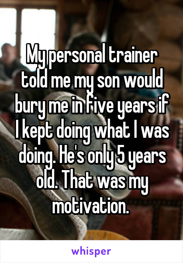 My personal trainer told me my son would bury me in five years if I kept doing what I was doing. He's only 5 years old. That was my motivation. 