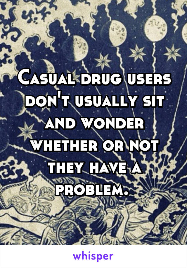 Casual drug users don't usually sit and wonder whether or not they have a problem. 