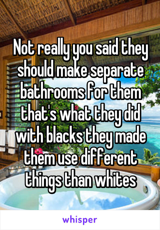 Not really you said they should make separate bathrooms for them that's what they did with blacks they made them use different things than whites