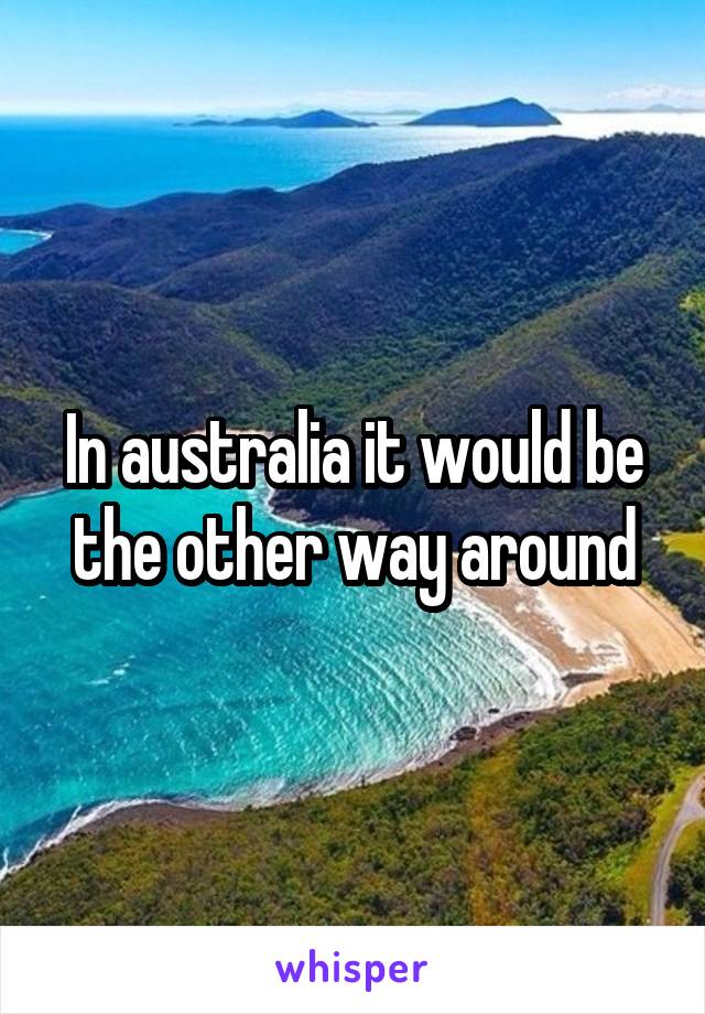 In australia it would be the other way around