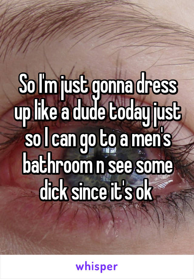 So I'm just gonna dress up like a dude today just so I can go to a men's bathroom n see some dick since it's ok 