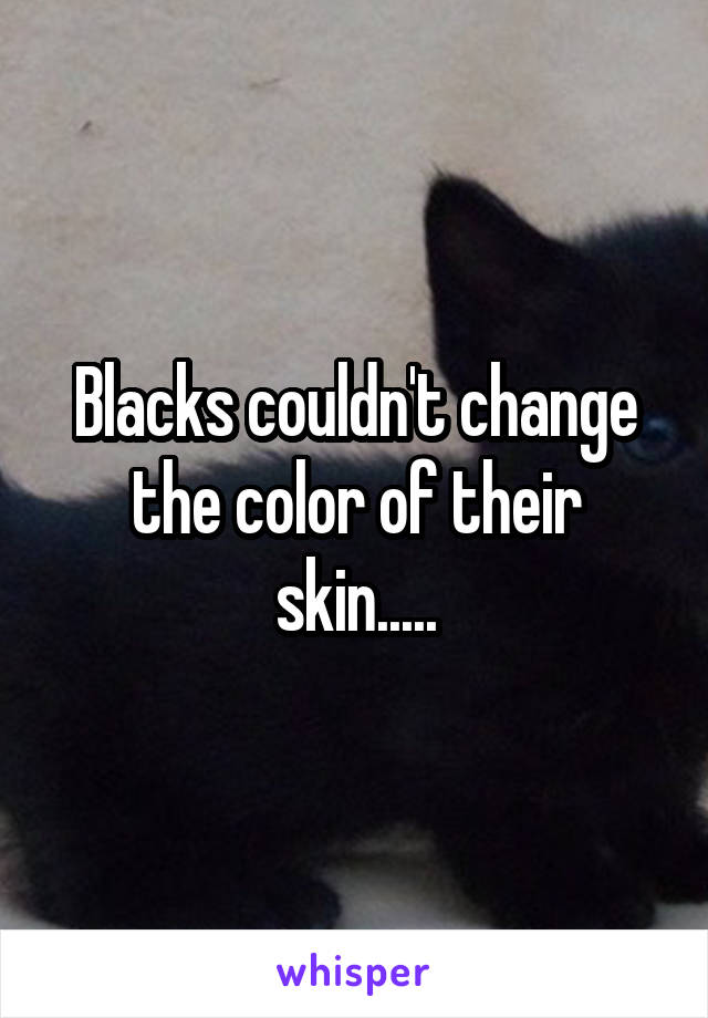 Blacks couldn't change the color of their skin.....