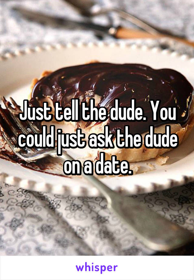 Just tell the dude. You could just ask the dude on a date.