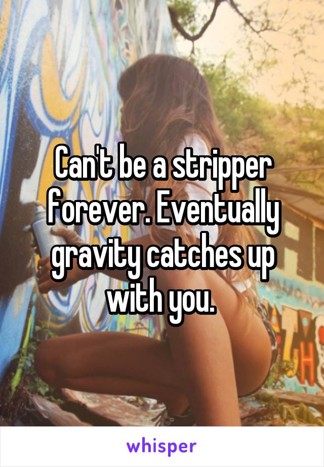 Can't be a stripper forever. Eventually gravity catches up with you. 