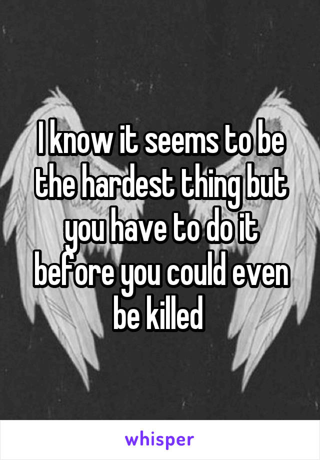 I know it seems to be the hardest thing but you have to do it before you could even be killed 