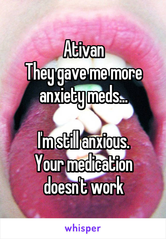 Ativan
They gave me more anxiety meds...

I'm still anxious.
Your medication doesn't work