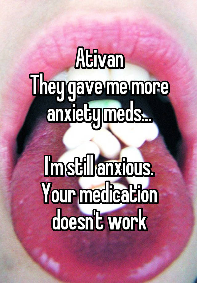 Ativan
They gave me more anxiety meds...

I'm still anxious.
Your medication doesn't work