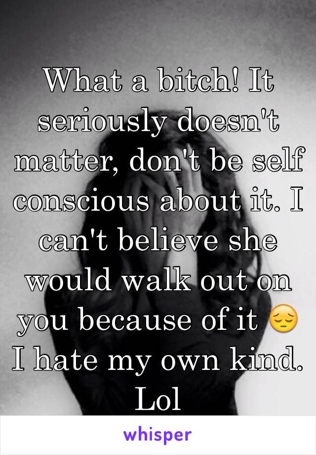 What a bitch! It seriously doesn't matter, don't be self conscious about it. I can't believe she would walk out on you because of it 😔 I hate my own kind. Lol