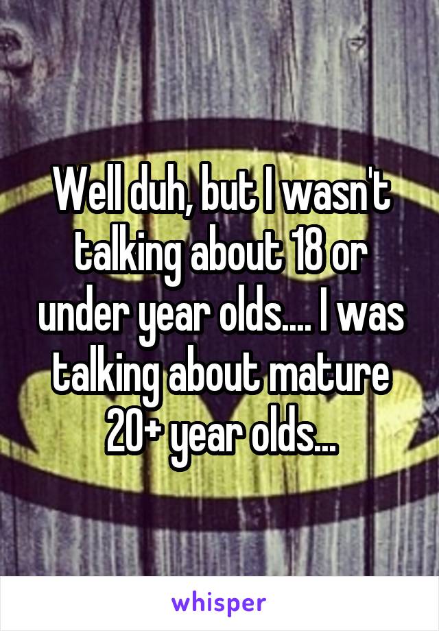 Well duh, but I wasn't talking about 18 or under year olds.... I was talking about mature 20+ year olds...