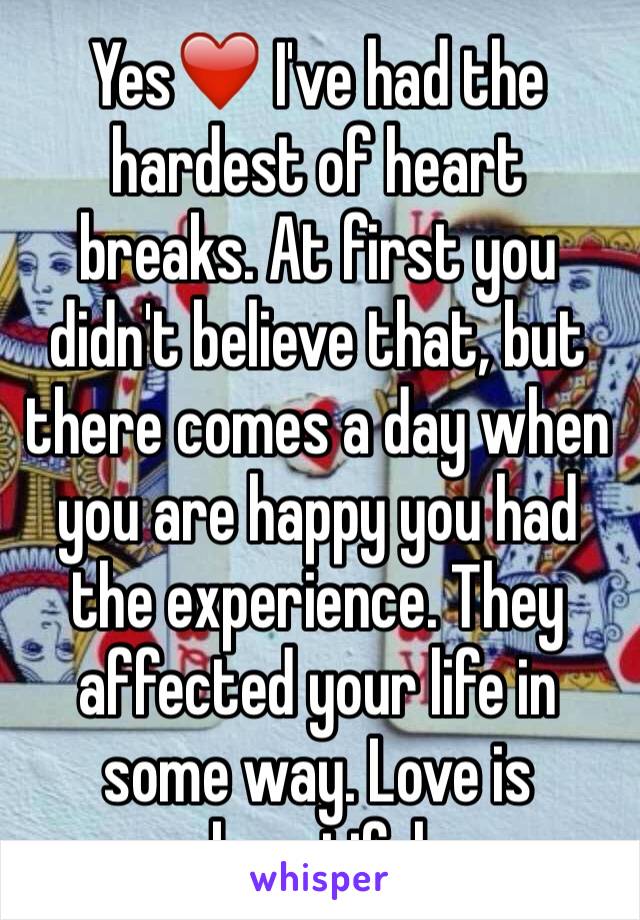 Yes❤️ I've had the hardest of heart breaks. At first you didn't believe that, but there comes a day when you are happy you had the experience. They affected your life in some way. Love is beautiful 