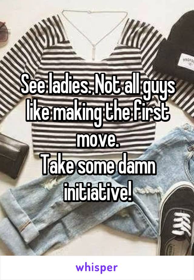 See ladies. Not all guys like making the first move.
Take some damn initiative!