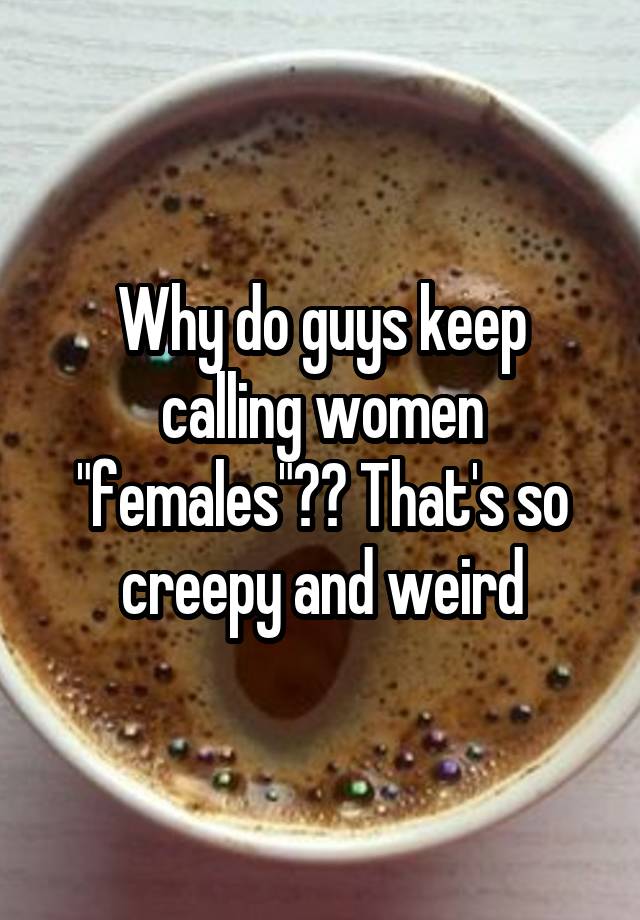 why-do-guys-keep-calling-women-females-that-s-so-creepy-and-weird