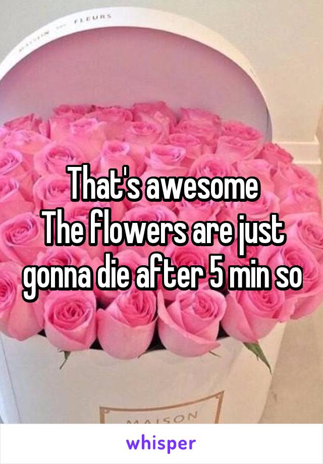 That's awesome
The flowers are just gonna die after 5 min so
