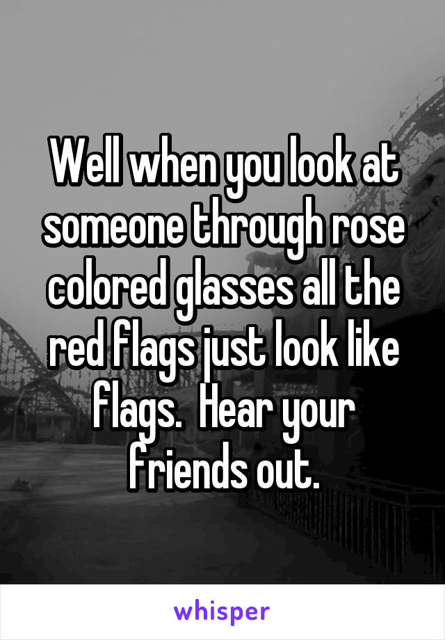 Well when you look at someone through rose colored glasses all the red flags just look like flags.  Hear your friends out.