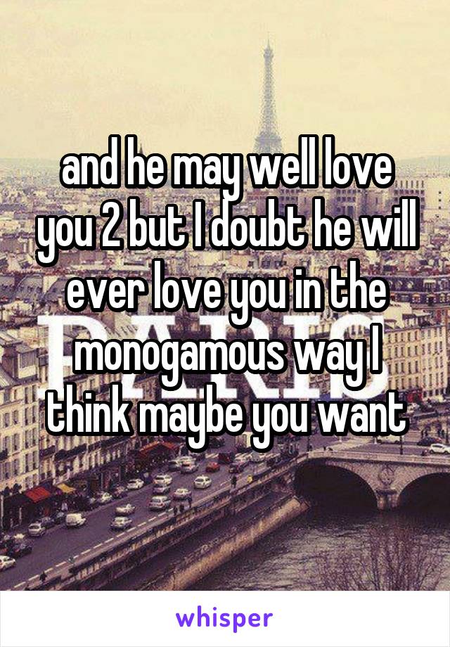 and he may well love you 2 but I doubt he will ever love you in the monogamous way I think maybe you want
