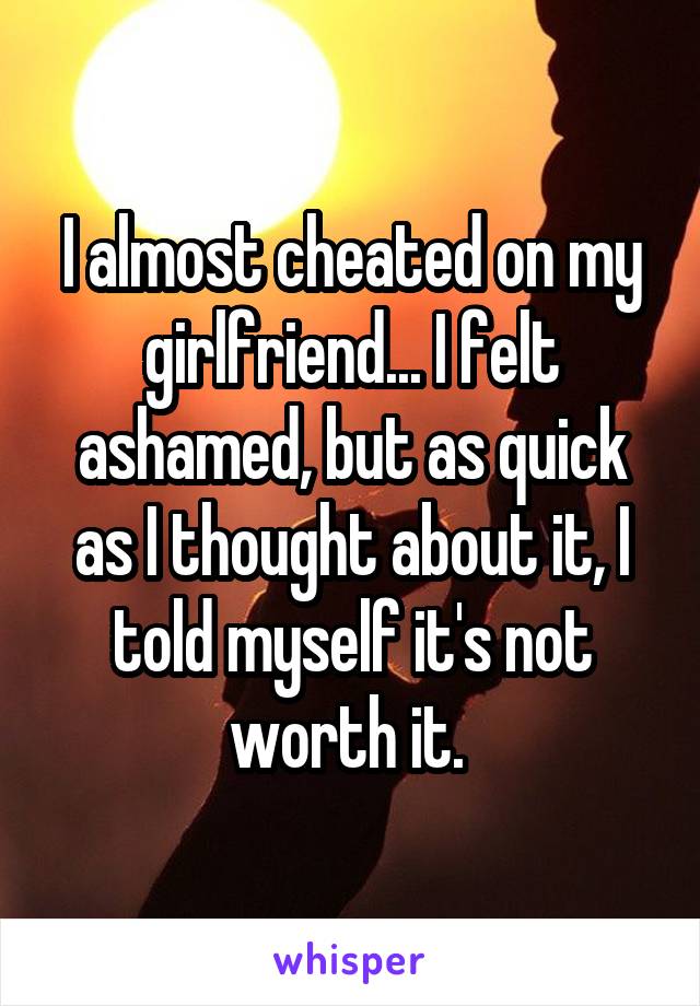 I almost cheated on my girlfriend... I felt ashamed, but as quick as I thought about it, I told myself it's not worth it. 