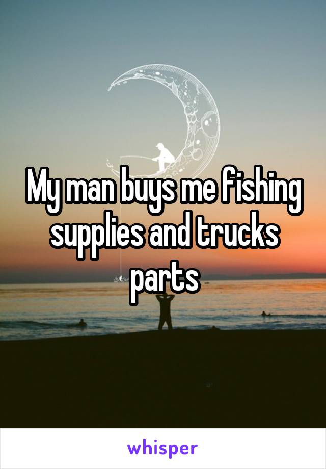 My man buys me fishing supplies and trucks parts