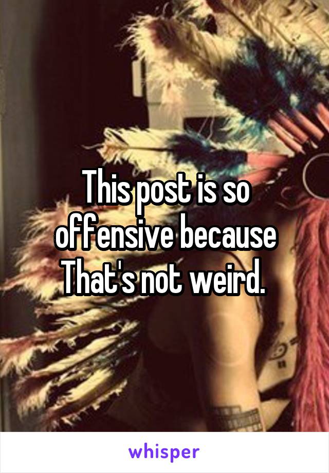 This post is so offensive because That's not weird. 