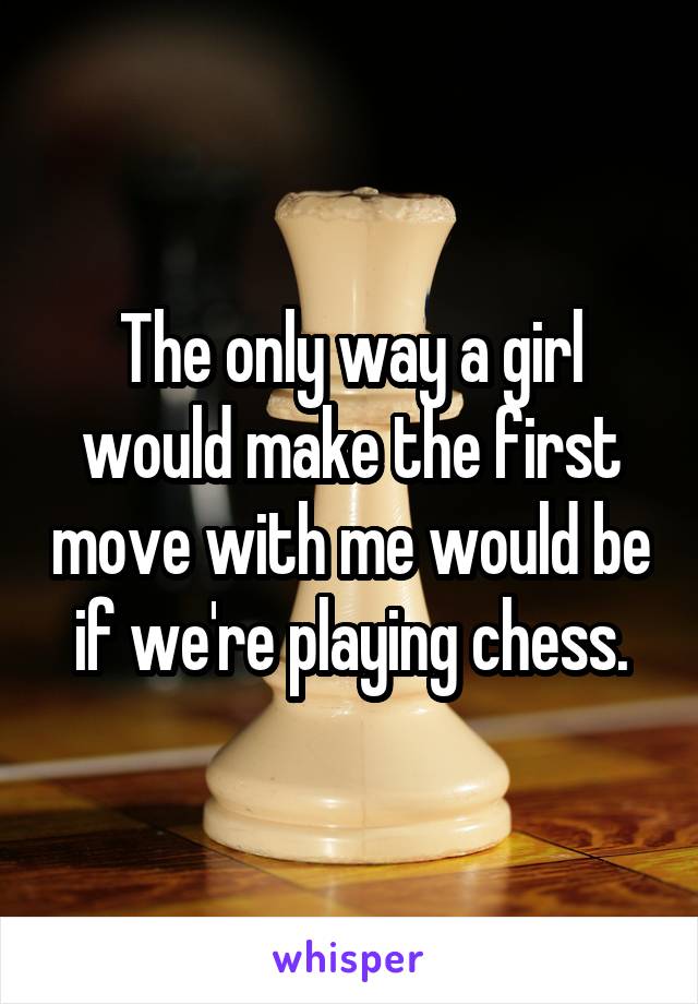 The only way a girl would make the first move with me would be if we're playing chess.