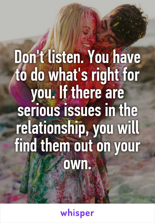 Don't listen. You have to do what's right for you. If there are serious issues in the relationship, you will find them out on your own.