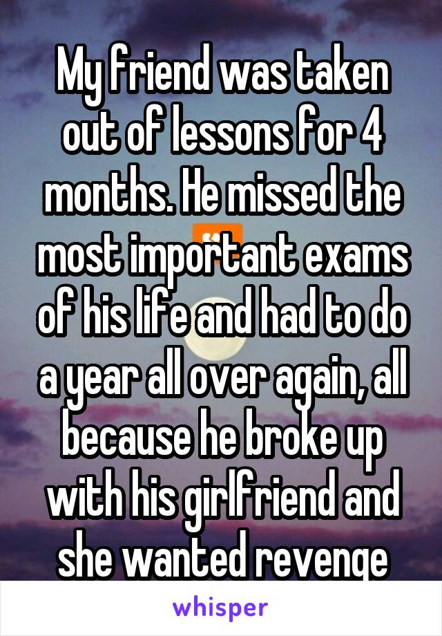 My friend was taken out of lessons for 4 months. He missed the most important exams of his life and had to do a year all over again, all because he broke up with his girlfriend and she wanted revenge