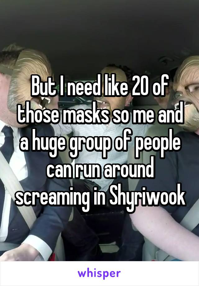 But I need like 20 of those masks so me and a huge group of people can run around screaming in Shyriwook