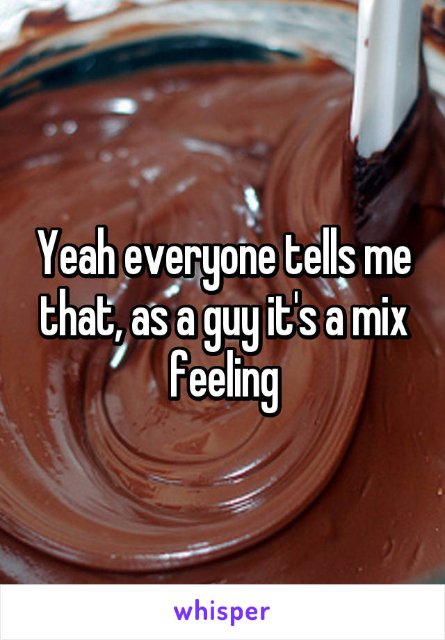 Yeah everyone tells me that, as a guy it's a mix feeling