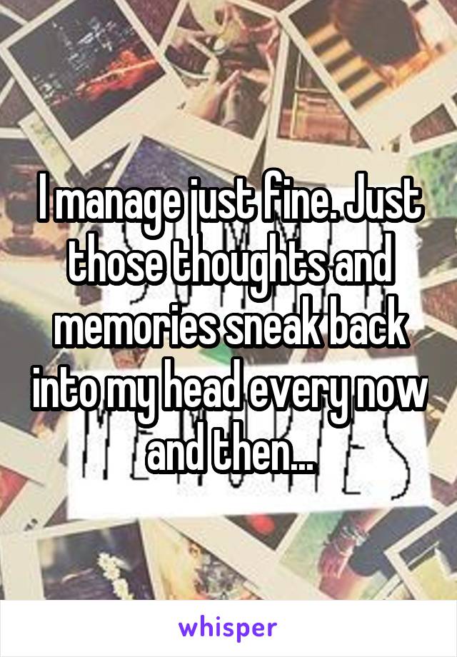 I manage just fine. Just those thoughts and memories sneak back into my head every now and then...