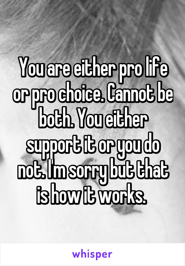 You are either pro life or pro choice. Cannot be both. You either support it or you do not. I'm sorry but that is how it works. 