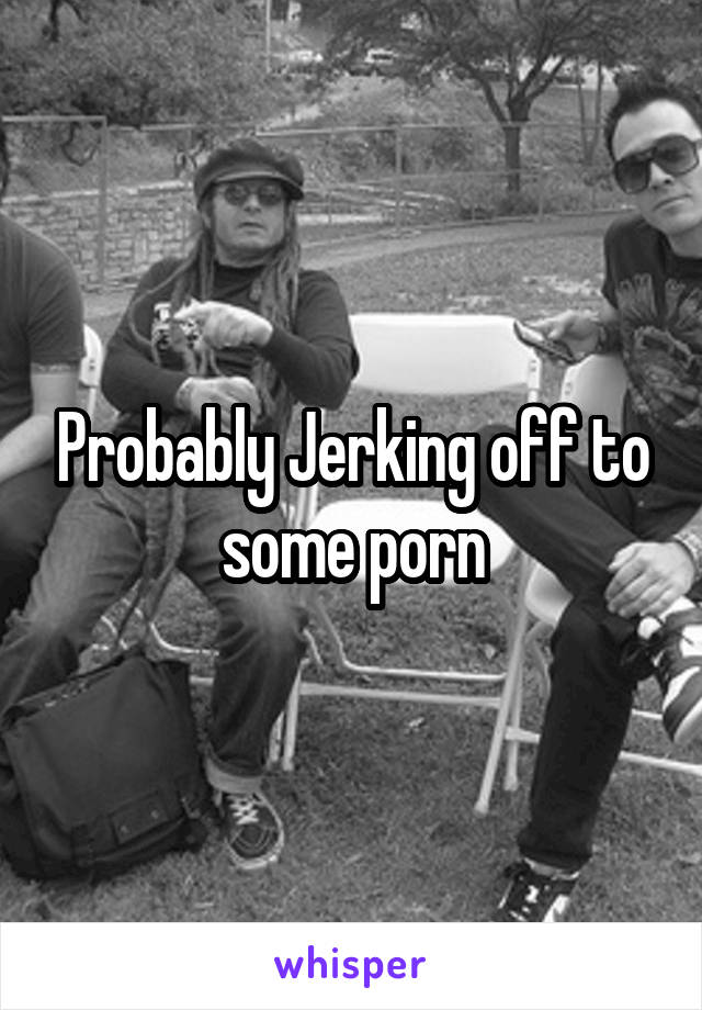Probably Jerking off to some porn