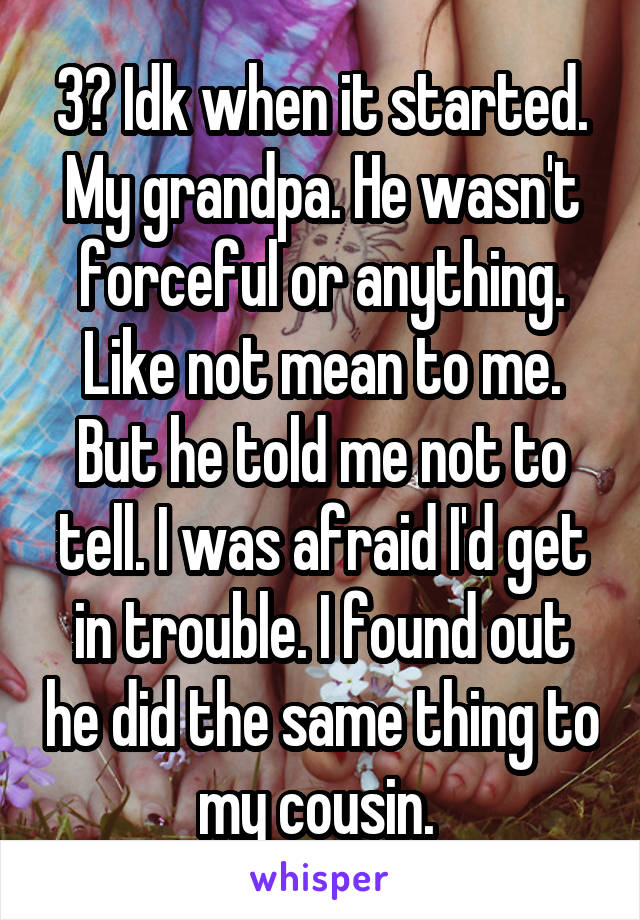 3? Idk when it started. My grandpa. He wasn't forceful or anything. Like not mean to me. But he told me not to tell. I was afraid I'd get in trouble. I found out he did the same thing to my cousin. 