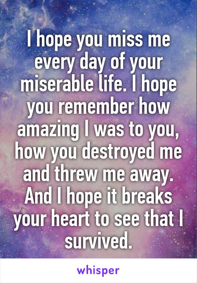 I hope you miss me every day of your miserable life. I hope you remember how amazing I was to you, how you destroyed me and threw me away. And I hope it breaks your heart to see that I survived.