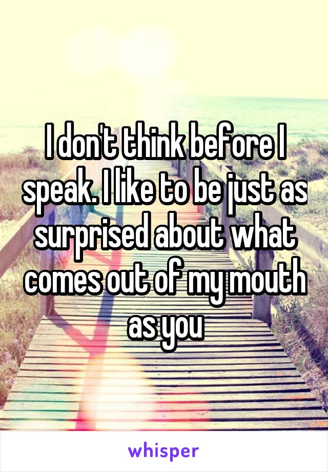 I don't think before I speak. I like to be just as surprised about what comes out of my mouth as you