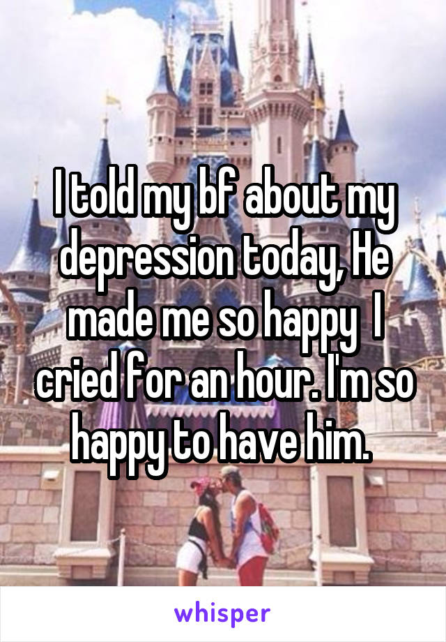 I told my bf about my depression today, He made me so happy  I cried for an hour. I'm so happy to have him. 