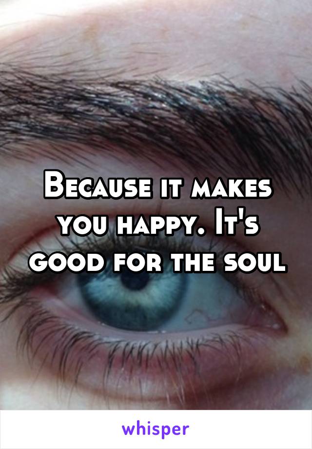 Because it makes you happy. It's good for the soul