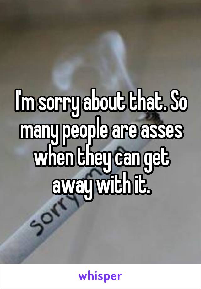 I'm sorry about that. So many people are asses when they can get away with it.