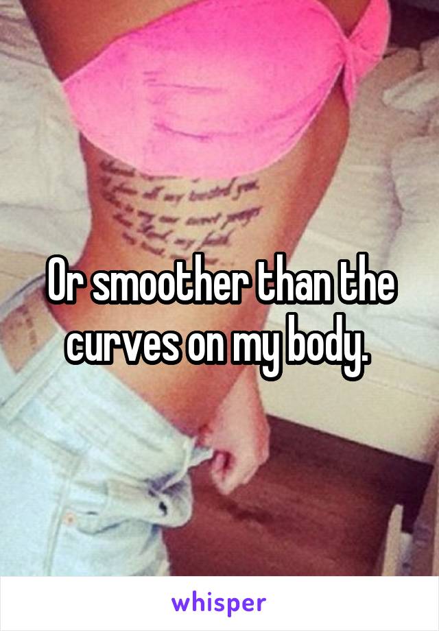 Or smoother than the curves on my body. 