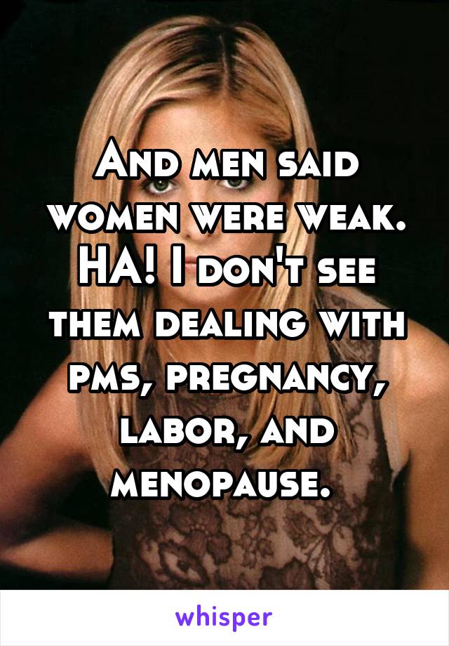And men said women were weak. HA! I don't see them dealing with pms, pregnancy, labor, and menopause. 