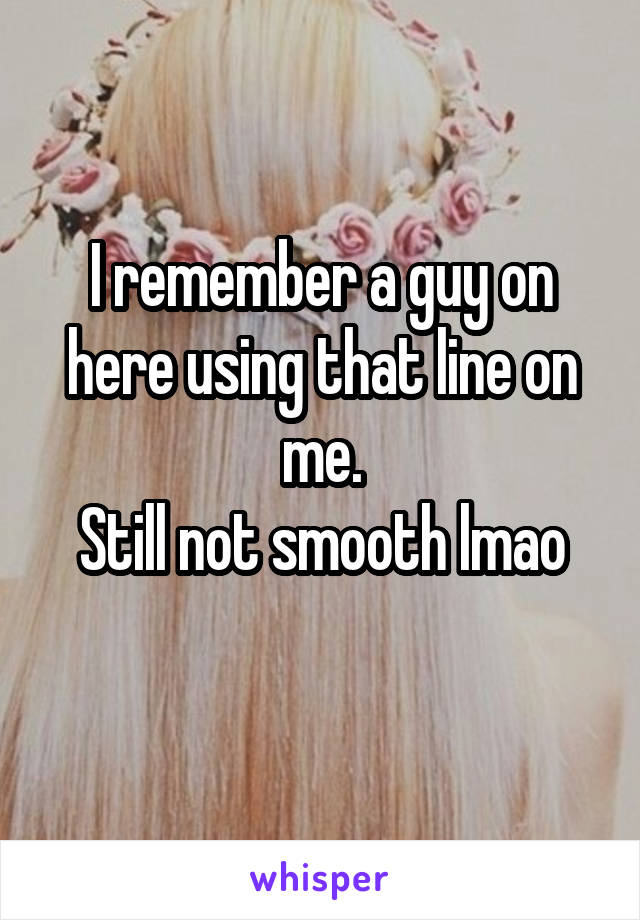 I remember a guy on here using that line on me.
Still not smooth lmao
